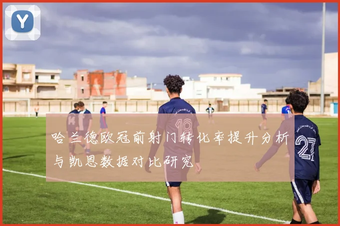 哈兰德欧冠前射门转化率提升分析与凯恩数据对比研究