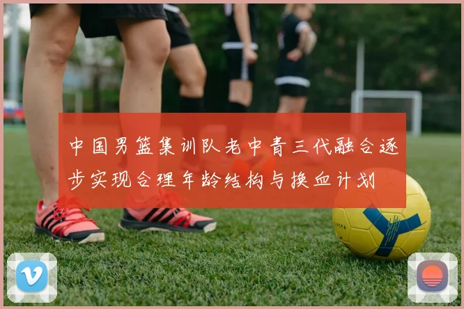 中国男篮集训队老中青三代融合逐步实现合理年龄结构与换血计划