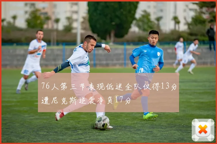 76人第三节表现低迷全队仅得13分遭尼克斯逆袭净负17分
