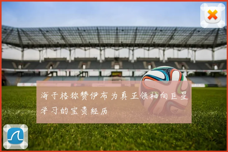 海于格称赞伊布为真正领袖向巨星学习的宝贵经历