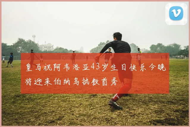 皇马祝阿韦洛亚43岁生日快乐今晚将迎来伯纳乌执教首秀