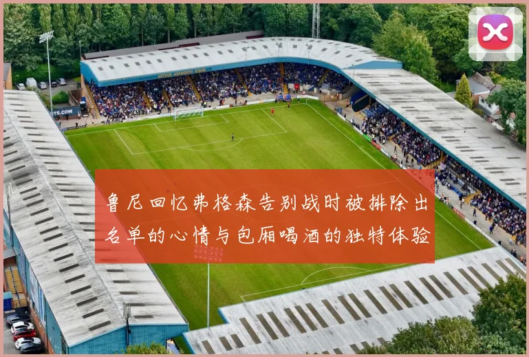 鲁尼回忆弗格森告别战时被排除出名单的心情与包厢喝酒的独特体验