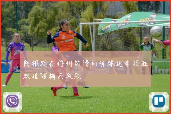 阿根廷在得州热情训练球迷车顶狂欢追随梅西风采