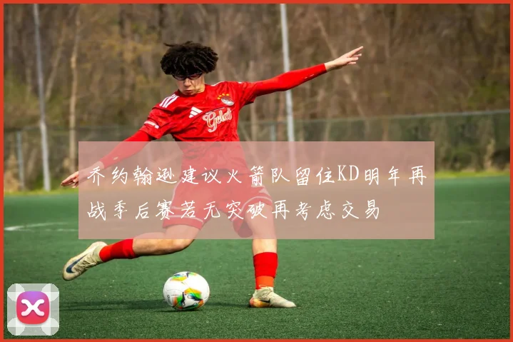乔约翰逊建议火箭队留住KD明年再战季后赛若无突破再考虑交易