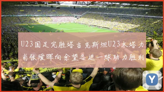 U23国足完胜塔吉克斯坦U23木塔力甫张瑷晖向余望各进一球助力胜利