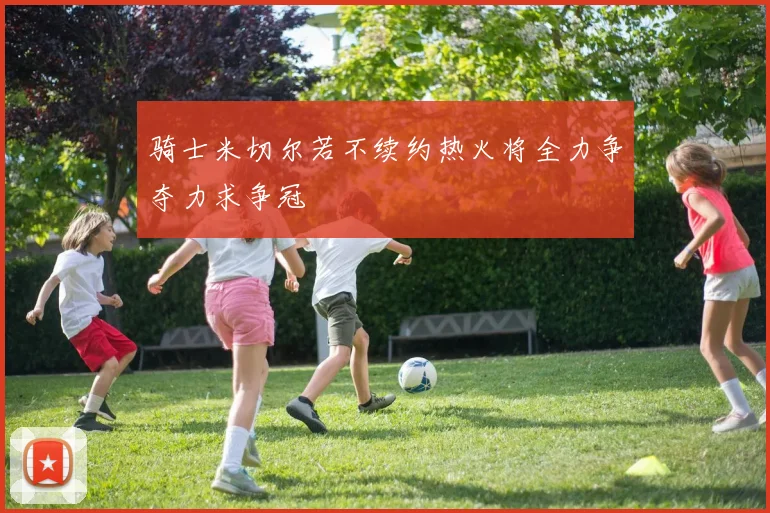 骑士米切尔若不续约热火将全力争夺力求争冠