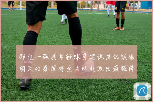 邵佳一强调年轻球员需保持饥饿感明天对泰国将全力以赴派出最强阵容