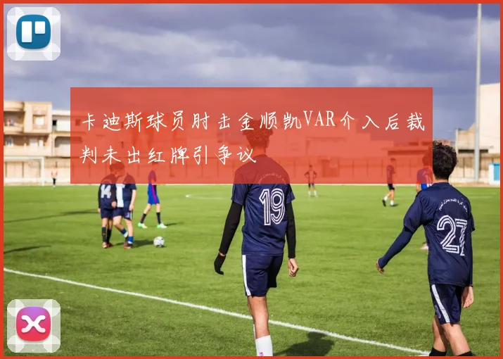 卡迪斯球员肘击金顺凯VAR介入后裁判未出红牌引争议