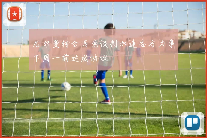 尤尔曼转会马竞谈判加速各方力争下周一前达成协议