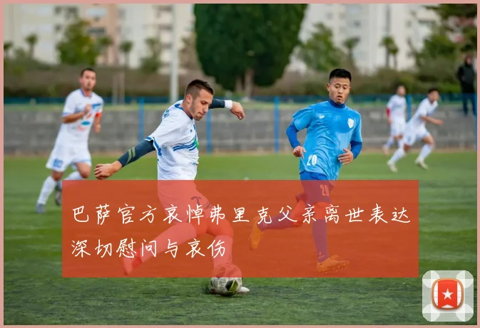 巴萨官方哀悼弗里克父亲离世表达深切慰问与哀伤