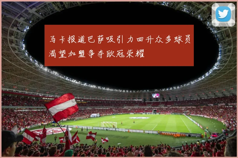 马卡报道巴萨吸引力回升众多球员渴望加盟争夺欧冠荣耀
