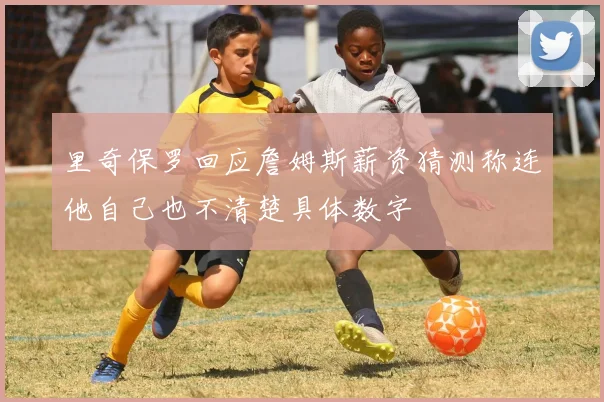里奇保罗回应詹姆斯薪资猜测称连他自己也不清楚具体数字