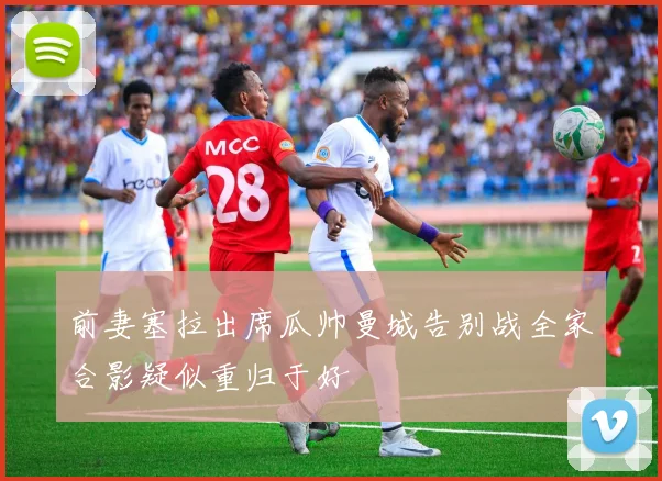 前妻塞拉出席瓜帅曼城告别战全家合影疑似重归于好