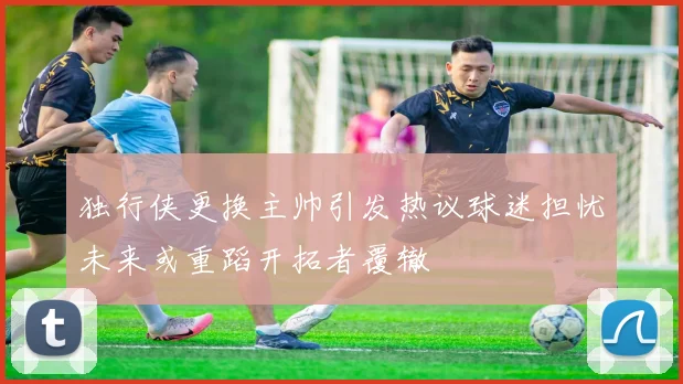 独行侠更换主帅引发热议球迷担忧未来或重蹈开拓者覆辙