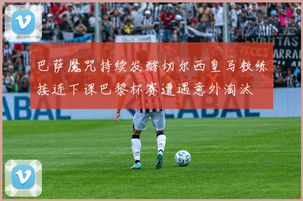 巴萨魔咒持续发酵切尔西皇马教练接连下课巴黎杯赛遭遇意外淘汰